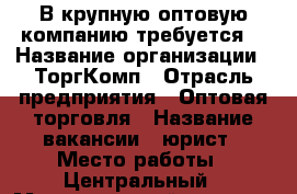 В крупную оптовую компанию требуется  › Название организации ­ ТоргКомп › Отрасль предприятия ­ Оптовая торговля › Название вакансии ­ юрист › Место работы ­ Центральный › Максимальный оклад ­ 32 700 - Хабаровский край, Хабаровск г. Работа » Вакансии   . Хабаровский край